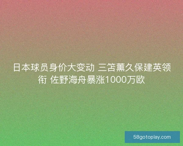 日本球员身价大变动 三笘薰久保建英领衔 佐野海舟暴涨1000万欧