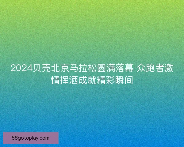 2024贝壳北京马拉松圆满落幕 众跑者激情挥洒成就精彩瞬间
