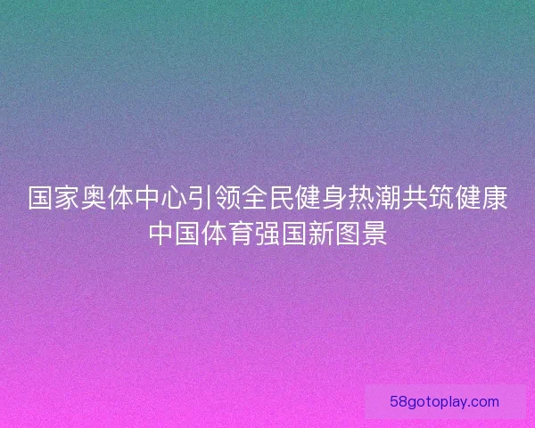 国家奥体中心引领全民健身热潮共筑健康中国体育强国新图景 国家奥体中心引领全民健身热潮共筑健康中国体育强国新图景