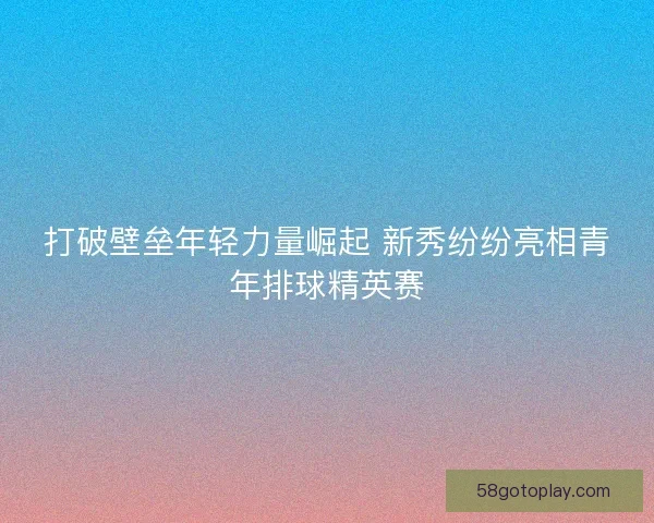 打破壁垒年轻力量崛起 新秀纷纷亮相青年排球精英赛