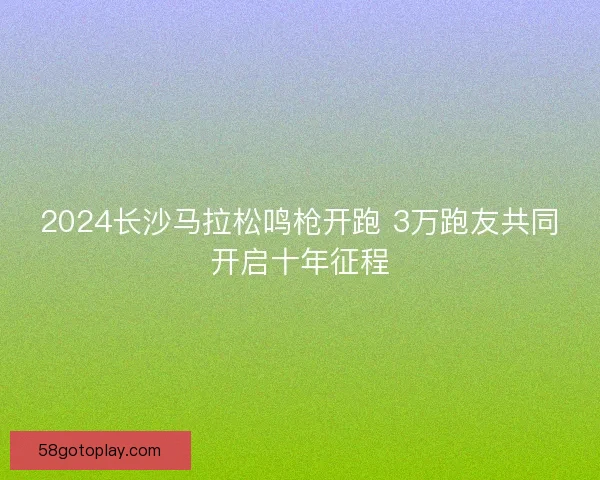2024长沙马拉松鸣枪开跑 3万跑友共同开启十年征程