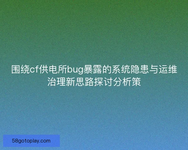 围绕cf供电所bug暴露的系统隐患与运维治理新思路探讨分析策