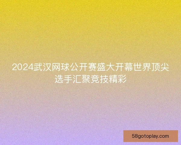 2024武汉网球公开赛盛大开幕世界顶尖选手汇聚竞技精彩
