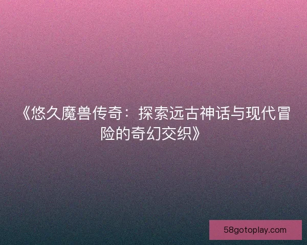 《悠久魔兽传奇：探索远古神话与现代冒险的奇幻交织》