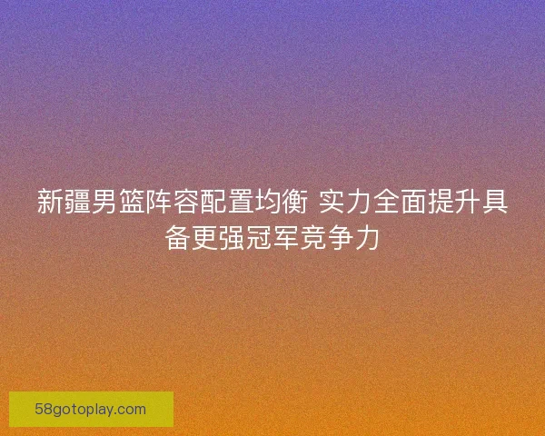 新疆男篮阵容配置均衡 实力全面提升具备更强冠军竞争力