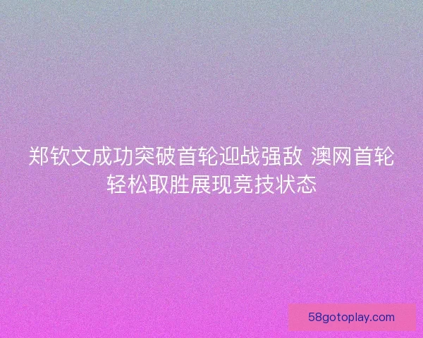 郑钦文成功突破首轮迎战强敌 澳网首轮轻松取胜展现竞技状态