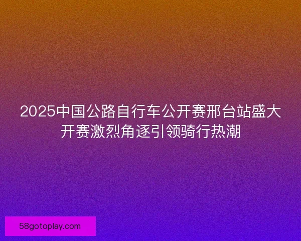 2025中国公路自行车公开赛邢台站盛大开赛激烈角逐引领骑行热潮