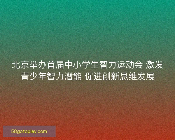 北京举办首届中小学生智力运动会 激发青少年智力潜能 促进创新思维发展