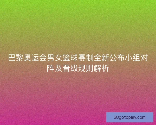 巴黎奥运会男女篮球赛制全新公布小组对阵及晋级规则解析