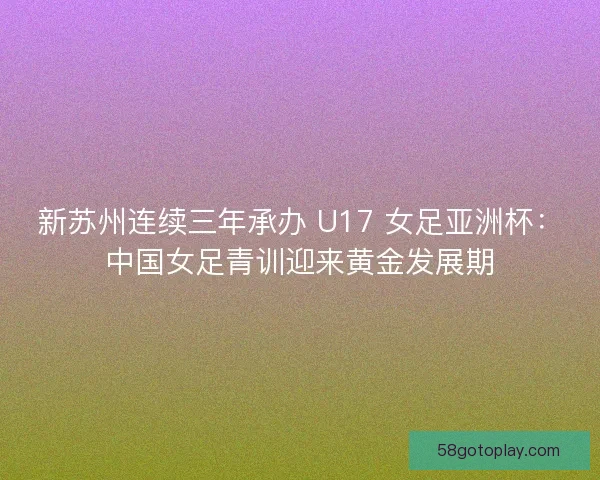 新苏州连续三年承办 U17 女足亚洲杯：中国女足青训迎来黄金发展期