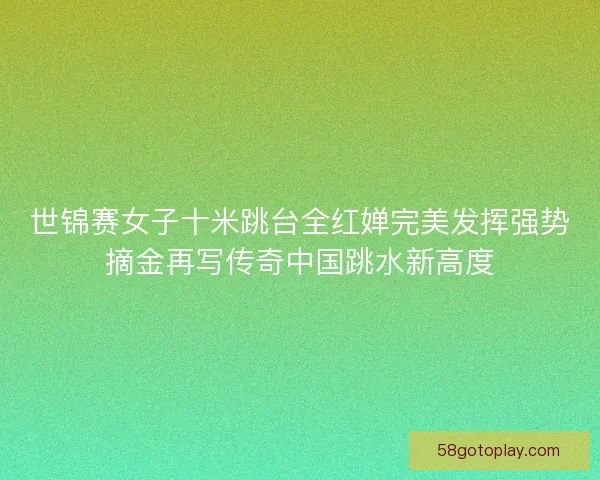 世锦赛女子十米跳台全红婵完美发挥强势摘金再写传奇中国跳水新高度