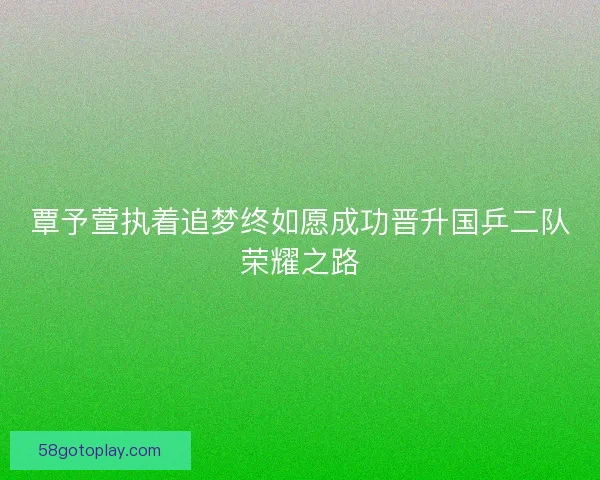 覃予萱执着追梦终如愿成功晋升国乒二队荣耀之路