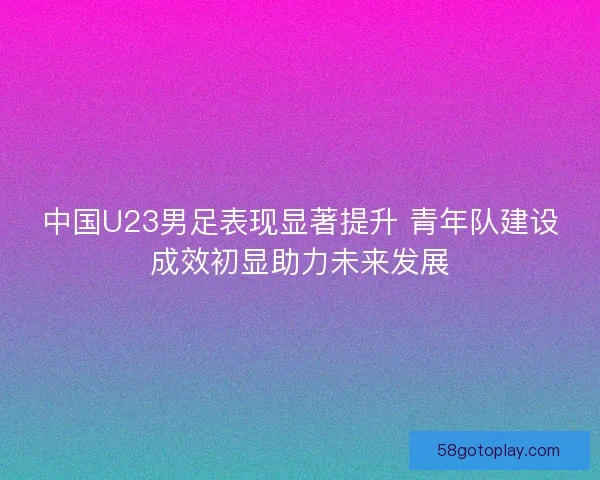 中国U23男足表现显著提升 青年队建设成效初显助力未来发展
