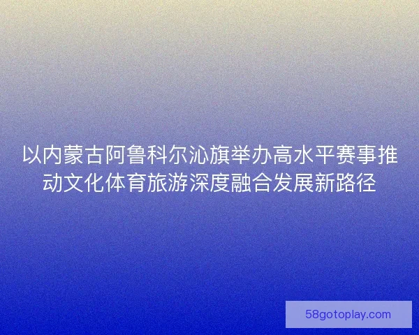 以内蒙古阿鲁科尔沁旗举办高水平赛事推动文化体育旅游深度融合发展新路径
