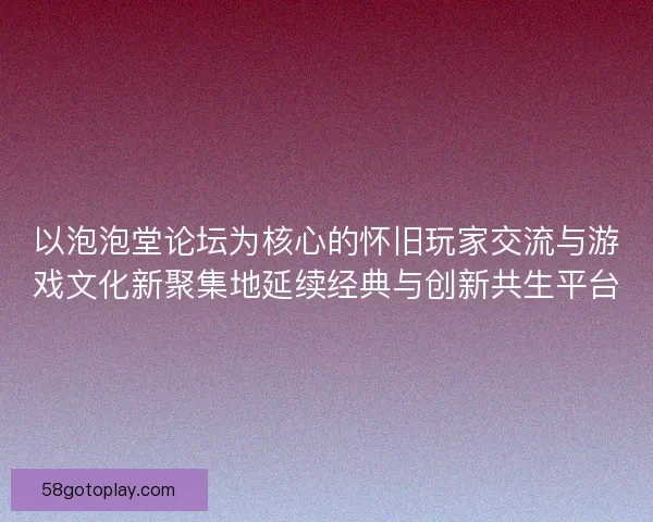 以泡泡堂论坛为核心的怀旧玩家交流与游戏文化新聚集地延续经典与创新共生平台