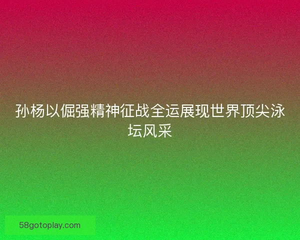 孙杨以倔强精神征战全运展现世界顶尖泳坛风采