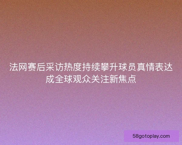 法网赛后采访热度持续攀升球员真情表达成全球观众关注新焦点