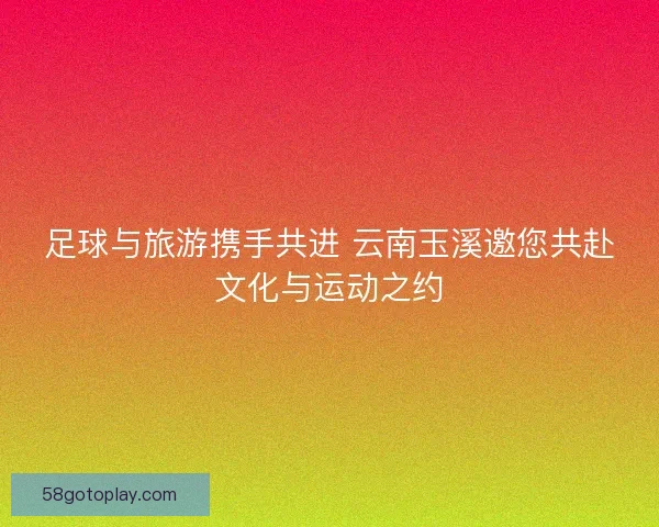 足球与旅游携手共进 云南玉溪邀您共赴文化与运动之约
