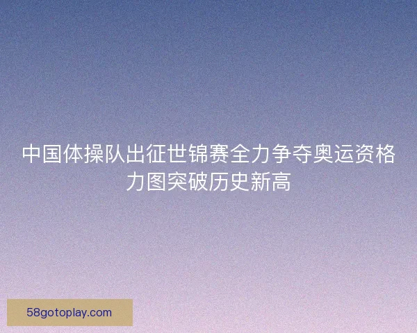 中国体操队出征世锦赛全力争夺奥运资格力图突破历史新高