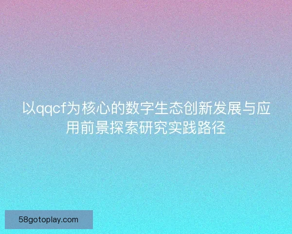 以qqcf为核心的数字生态创新发展与应用前景探索研究实践路径 以qqcf为核心的数字生态创新发展与应用前景探索研究实践路径