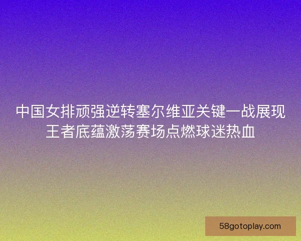 中国女排顽强逆转塞尔维亚关键一战展现王者底蕴激荡赛场点燃球迷热血