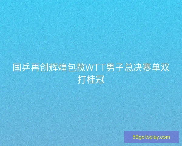 国乒再创辉煌包揽WTT男子总决赛单双打桂冠