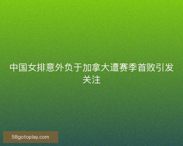 中国女排意外负于加拿大遭赛季首败引发关注